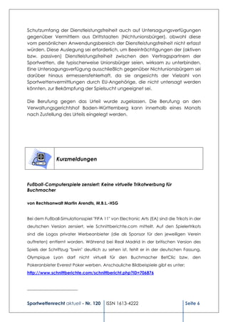 Schutzumfang der Dienstleistungsfreiheit auch auf Untersagungsverfügungen
gegenüber Vermittlern aus Drittstaaten (Nichtunionsbürger), obwohl diese
vom persönlichen Anwendungsbereich der Dienstleistungsfreiheit nicht erfasst
würden. Diese Auslegung sei erforderlich, um Beeinträchtigungen der (aktiven
bzw. passiven) Dienstleistungsfreiheit zwischen den Vertragspartnern der
Sportwetten, die typischerweise Unionsbürger seien, wirksam zu unterbinden.
Eine Untersagungsverfügung ausschließlich gegenüber Nichtunionsbürgern sei
darüber hinaus ermessensfehlerhaft, da sie angesichts der Vielzahl von
Sportwettenvermittlungen durch EU-Angehörige, die nicht untersagt werden
könnten, zur Bekämpfung der Spielsucht ungeeignet sei.

Die Berufung gegen das Urteil wurde zugelassen. Die Berufung an den
Verwaltungsgerichtshof Baden-Württemberg kann innerhalb eines Monats
nach Zustellung des Urteils eingelegt werden.




               Kurzmeldungen



Fußball-Computerspiele zensiert: Keine virtuelle Trikotwerbung für
Buchmacher

von Rechtsanwalt Martin Arendts, M.B.L.-HSG


Bei dem Fußball-Simulationsspiel "FIFA 11" von Electronic Arts (EA) sind die Trikots in der
deutschen Version zensiert, wie Schnittberichte.com mitteilt. Auf den Spielertrikots
sind die Logos privater Werbeanbieter (die als Sponsor für den jeweiligen Verein
auftreten) entfernt worden. Während bei Real Madrid in der britischen Version des
Spiels der Schriftzug "bwin" deutlich zu sehen ist, fehlt er in der deutschen Fassung.
Olympique Lyon darf nicht virtuell für den Buchmacher BetClic bzw. den
Pokeranbieter Everest Poker werben. Anschauliche Bildbeispiele gibt es unter:
http://www.schnittberichte.com/schnittbericht.php?ID=706876


________________________


Sportwettenrecht aktuell - Nr. 120       ISSN 1613-4222                           Seite 6
 