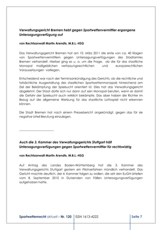 Verwaltungsgericht Bremen hebt gegen Sportwettenvermittler ergangene
Untersagungsverfügung auf

von Rechtsanwalt Martin Arendts, M.B.L.-HSG


Das Verwaltungsgericht Bremen hat am 10. März 2011 die erste von ca. 40 Klagen
von Sportwettenvermittlern gegen Untersagungsverfügungen des Stadtamtes
Bremen verhandelt. Hierbei ging es u. a. um die Frage, ob die für das staatliche
Monopol maßgeblichen verfassungsrechtlichen          und     europarechtlichen
Voraussetzungen vorliegen.

Entscheidend war nach der Terminsankündigung des Gerichts, ob die rechtliche und
tatsächliche Ausgestaltung des staatlichen Sportwettenmonopols hinreichend am
Ziel der Bekämpfung der Spielsucht orientiert ist. Dies hat das Verwaltungsgericht
abgelehnt. Der Staat dürfe sich nur dann auf sein Monopol berufen, wenn er damit
die Gefahr der Spielsucht auch wirklich bekämpfe. Das aber haben die Richter im
Bezug auf die allgemeine Werbung für das staatliche Lottospiel nicht erkennen
können.

Die Stadt Bremen hat nach einem Pressebericht angekündigt, gegen das für sie
negative Urteil Berufung einzulegen.



_______________________



Auch die 3. Kammer des Verwaltungsgerichts Stuttgart hält
Untersagungsverfügungen gegen Sportwettenvermittler für rechtswidrig

von Rechtsanwalt Martin Arendts, M.B.L.-HSG


Auf Antrag des Landes Baden-Württemberg hat die 3. Kammer des
Verwaltungsgerichts Stuttgart gestern ein Pilotverfahren mündlich verhandelt. Das
Gericht machte deutlich, der 4. Kammer folgen zu wollen, die seit den EuGH-Urteilen
vom 8. September 2010 in Dutzenden von Fällen Untersagungsverfügungen
aufgehoben hatte.




Sportwettenrecht aktuell - Nr. 120   ISSN 1613-4222                        Seite 7
 