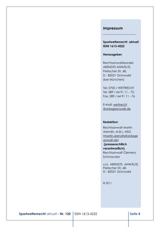 Impressum
                                                      ______________________

                                                      Sportwettenrecht aktuell
                                                      ISSN 1613-4222

                                                      Herausgeber:

                                                      Rechtsanwaltskanzlei
                                                      ARENDTS ANWÄLTE,
                                                      Perlacher Str. 68,
                                                      D - 82031 Grünwald
                                                      (bei München)

                                                      Tel. 0700 / WETTRECHT
                                                      Tel. 089 / 64 91 11 - 75;
                                                      Fax. 089 / 64 91 11 - 76

                                                      E-Mail: wettrecht
                                                      @anlageanwalt.de



                                                      Redaktion:
                                                      Rechtsanwalt Martin
                                                      Arendts, M.B.L.-HSG
                                                      (martin.arendts@anlage
                                                      anwalt.de)
                                                       (presserechtlich
                                                      verantwortlich),
                                                      Rechtsanwalt Clemens
                                                      Schmautzer

                                                      c/o ARENDTS ANWÄLTE,
                                                      Perlacher Str. 68,
                                                      D - 82031 Grünwald


                                                      © 2011.




Sportwettenrecht aktuell - Nr. 120   ISSN 1613-4222                        Seite 8
 