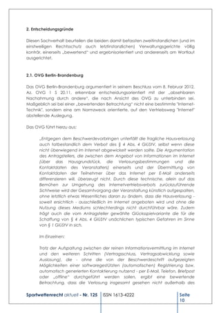 2. Entscheidungsgründe

Diesen Sachverhalt beurteilen die beiden damit befassten zweitinstanzlichen (und im
einstweiligen Rechtsschutz auch letztinstanzlichen) Verwaltungsgerichte völlig
konträr, einerseits „bewertend“ und ergebnisorientiert und andererseits am Wortlaut
ausgerichtet.



2.1. OVG Berlin-Brandenburg

Das OVG Berlin-Brandenburg argumentiert in seinem Beschluss vom 8. Februar 2012,
Az. OVG 1 S 20.11, erkennbar entscheidungsorientiert mit der „absehbaren
Nachahmung durch andere“, die nach Ansicht des OVG zu unterbinden sei.
Maßgeblich sei bei einer „bewertenden Betrachtung“ nicht eine bestimmte "Internet-
Technik", sondern eine am Normzweck orientierte, auf den Vertriebsweg "Internet"
abstellende Auslegung.

Das OVG führt hierzu aus:

      „Entgegen dem Beschwerdevorbringen unterfällt die fragliche Hausverlosung
      auch tatbestandlich dem Verbot des § 4 Abs. 4 GlüStV, selbst wenn diese
      nicht überwiegend im Internet abgewickelt werden sollte. Die Argumentation
      des Antragstellers, die zwischen dem Angebot von Informationen im Internet
      (über das Hausgrundstück, die Verlosungsbestimmungen und die
      Kontaktdaten des Veranstalters) einerseits und der Übermittlung von
      Kontaktdaten der Teilnehmer über das Internet per E-Mail anderseits
      differenzieren will, überzeugt nicht. Durch diese technische, allein auf das
      Bemühen zur Umgehung des Internetvertriebsverbots zurückzuführende
      Sichtweise wird der Gesamtvorgang der Veranstaltung künstlich aufgespalten,
      ohne letztlich etwas Wesentliches daran zu ändern, dass die Hausverlosung -
      soweit ersichtlich - ausschließlich im Internet angeboten wird und ohne die
      Nutzung dieses Mediums schlechterdings nicht durchführbar wäre. Zudem
      trägt auch die vom Antragsteller gewählte Glücksspielvariante die für die
      Schaffung von § 4 Abs. 4 GlüStV ursächlichen typischen Gefahren im Sinne
      von § 1 GlüStV in sich.

      Im Einzelnen:

      Trotz der Aufspaltung zwischen der reinen Informationsvermittlung im Internet
      und den weiteren Schritten (Vertragsschluss, Vertragsabwicklung sowie
      Auslosung), die - ohne die von der Beschwerdeschrift aufgezeigten
      Möglichkeiten einer softwaregestützten (automatischen) Registrierung bzw.
      automatisch generierten Kontaktierung nutzend - per E-Mail, Telefon, Briefpost
      oder „offline“ durchgeführt werden sollen, ergibt eine bewertende
      Betrachtung, dass die Verlosung insgesamt gesehen nicht außerhalb des


Sportwettenrecht aktuell - Nr. 125   ISSN 1613-4222                         Seite
                                                                            10
 