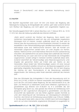 Hauses in Deutschland“) und dessen absehbare Nachahmung durch
      andere.“



2.2. BayVGH

Der BayVGH argumentiert zwar auch mit Sinn und Zweck der Regelung (die
teleologische Auslegung als Königsdisziplin der Juristen), geht aber zunächst einmal
vom Wortlaut der Regelung und nicht gleich vom angestrebten Ergebnis aus.

Der Verwaltungsgerichtshof hält in seinem Beschluss vom 7. Februar 2012, Az. 10 CS
11.1212, fest, dass die Verlosung außerhalb des Internets stattfinde:

      „Dafür spricht zunächst der Wortlaut der Regelung. Denn bereits nach
      natürlichem Sprachgebrauch spielt sich das vom Antragsteller angebotene
      Glücksspiel nicht im Internet, sondern außerhalb davon ab. Zwar wird im
      Internet über die Hausverlosung und ihre Einzelheiten informiert. Es werden die
      Modalitäten in den Teilnahmebedingungen detailliert beschrieben und eine E-
      Mail-Adresse sowie eine Telefonnummer benannt, über die Kontakt zum
      Veranstalter aufgenommen werden kann, um unter Angabe von Namen,
      Adresse, Telefonnummer und E-Mail-Adresse Wünsche für eine Losreservierung
      mitzuteilen. Die Spielteilnahme als solche erfolgt aber außerhalb des Internets.
      Die Reservierung von Losen wird nicht auf der Internetseite des Antragstellers
      vorgenommen, sondern erfolgt in mehreren Schritten außerhalb dieser Seite.
      Zunächst übermittelt der Teilnahmewillige seine Reservierungswünsche unter
      Angabe der genannten Daten per E-Mail oder per Telefon an den
      Veranstalter. Dieser fordert den Teilnahmewilligen sodann mit einer manuell
      und nicht automatisch erstellten Antwort auf, die Reservierungsgebühr auf ein
      gleichzeitig mitgeteiltes Treuhandkonto zu übermitteln. Erst mit dem Eingang
      der Zahlung auf dem Treuhandkonto ist die Reservierung verbindlich
      abgeschlossen. Die Verlosung selbst findet ebenfalls außerhalb des Internets
      statt.

      Dass das Glücksspiel des Antragstellers in Form der Hausverlosung nicht im
      Sinne von § 4 Abs. 4 GlüStV im Internet veranstaltet wird, bestätigt schließlich
      auch der Sinn und Zweck dieser Regelung. Ziel des Internetverbots ist es, die
      Spiel- und Wettsucht zu bekämpfen sowie einen effektiven Jugendschutz zu
      gewährleisten (vgl. BVerwG vom 01.06.2011 Az. 8 C 5/10 RdNr. 20). Der
      Normgeber ging davon aus, dass gerade das Internet als Vertriebsweg nicht
      geeignet ist, den Jugendschutz wirkungsvoll zu gewährleisten, und dass die
      Anonymität des Spielenden und das Fehlen jeglicher sozialen Kontrolle es
      unter dem Gesichtspunkt der Vermeidung von Glücksspielsucht erforderlich
      machten, das Internet als Vertriebsweg auszuschließen (vgl. LT-Drucks 15/8486,
      S. 15). Dies spricht aber dafür, dass § 4 Abs. 4 GlüStV dann nicht einschlägig ist,
      wenn ein auf einer Internetseite angebotenes Glücksspiel so ausgestaltet ist,


Sportwettenrecht aktuell - Nr. 125     ISSN 1613-4222                           Seite
                                                                                12
 