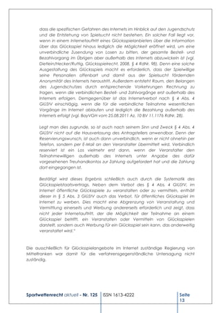 dass die spezifischen Gefahren des Internets im Hinblick auf den Jugendschutz
      und die Entstehung von Spielsucht nicht bestehen. Ein solcher Fall liegt vor,
      wenn in einem Internetauftritt eines Glücksspielanbieters über die Information
      über das Glücksspiel hinaus lediglich die Möglichkeit eröffnet wird, um eine
      unverbindliche Zusendung von Losen zu bitten, der gesamte Bestell- und
      Bezahlvorgang im Übrigen aber außerhalb des Internets abzuwickeln ist (vgl.
      Dietlein/Hecker/Ruttig, Glücksspielrecht, 2008, § 4 RdNr. 98). Denn eine solche
      Ausgestaltung des Glücksspiels macht es erforderlich, dass der Spielwillige
      seine Personalien offenbart und damit aus der Spielsucht fördernden
      Anonymität des Internets heraustritt. Außerdem entsteht Raum, den Belangen
      des Jugendschutzes durch entsprechende Vorkehrungen Rechnung zu
      tragen, wenn die verbindlichen Bestell- und Zahlvorgänge erst außerhalb des
      Internets erfolgen. Demgegenüber ist das Internetverbot nach § 4 Abs. 4
      GlüStV einschlägig, wenn die für die verbindliche Teilnahme wesentlichen
      Vorgänge im Internet ablaufen und lediglich die Bezahlung außerhalb des
      Internets erfolgt (vgl. BayVGH vom 25.08.2011 Az. 10 BV 11.1176 RdNr. 28).

      Legt man dies zugrunde, so ist auch nach seinem Sinn und Zweck § 4 Abs. 4
      GlüStV nicht auf die Hausverlosung des Antragstellers anwendbar. Denn der
      Reservierungswunsch, ist auch dann unverbindlich, wenn er nicht ohnehin per
      Telefon, sondern per E-Mail an den Veranstalter übermittelt wird. Verbindlich
      reserviert ist ein Los vielmehr erst dann, wenn der Veranstalter den
      Teilnahmewilligen außerhalb des Internets unter Angabe des dafür
      vorgesehenen Treuhandkontos zur Zahlung aufgefordert hat und die Zahlung
      dort eingegangen ist.

      Bestätigt wird dieses Ergebnis schließlich auch durch die Systematik des
      Glücksspielstaatsvertrags. Neben dem Verbot des § 4 Abs. 4 GlüStV, im
      Internet öffentliche Glücksspiele zu veranstalten oder zu vermitteln, enthält
      dieser in § 5 Abs. 3 GlüStV auch das Verbot, für öffentliches Glücksspiel im
      Internet zu werben. Dies macht eine Abgrenzung von Veranstaltung und
      Vermittlung einerseits und Werbung andererseits erforderlich und zeigt, dass
      nicht jeder Internetauftritt, der die Möglichkeit der Teilnahme an einem
      Glücksspiel betrifft, ein Veranstalten oder Vermitteln von Glücksspielen
      darstellt, sondern auch Werbung für ein Glücksspiel sein kann, das anderweitig
      veranstaltet wird.“



Die ausschließlich für Glücksspielangebote im Internet zuständige Regierung von
Mittelfranken war damit für die verfahrensgegenständliche Untersagung nicht
zuständig.




Sportwettenrecht aktuell - Nr. 125    ISSN 1613-4222                         Seite
                                                                             13
 