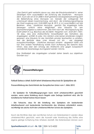 „Das Gericht geht weiterhin davon aus, dass der Erlaubnisvorbehalt in seiner
      derzeitigen Form ausschließlich der Sicherung des staatlichen          Monopols
      dient. Auch der am 01.01.2008 in Kraft getretene Glücksspielstaatsvertrag sieht
      die Beibehaltung eines Monopols vor. Gerade der vorliegende Fall
      untermauert diesen Zusammenhang, wird doch die Unterlassungsverfügung
      der Stadt Augsburg vom 13.05.2009 (vgl. BI. 29 ff. d. A.) ausschließlich auf das
      Bestehen eines staatlichen Monopols gestützt. Der Angeklagte hatte
      deswegen       schlicht   keine    Möglichkeit,    eine    Erlaubnis   für   sein
      Sportwettenangebot zu bekommen. Dies führt nach der Rechtsprechung des
      EuGH (zitiert im o.g. Beschluss des AG Berlin- Tiergarten vom 25.07.2011, Rdnr.
      18) dazu, dass eine strafrechtliche Vorwerfbarkeit des Verhaltens des
      Angeklagten entfällt. Es wäre ihm nämlich unter keinen Umständen möglich
      gewesen, eine Erlaubnis für das Vermitteln privater Sportwetten zu erhalten,
      weil die Behörde diese unter Hinweis auf ein - wie dargelegt
      europarechtswidriges - staatliches Monopol ohnehin abgelehnt hätte und
      hat. Eine andere Handhabung würde nach Auffassung des Gerichts dazu
      führen, dass über den Umweg des Strafrechts eine gegen Europarecht
      verstoßende Gesetzeslage durchgesetzt werden könnte.

      Eine Strafbarkeit des Angeklagten scheidet daher bereits aus objektiven
      Gründen aus.“




             Pressemitteilungen



Fotball Dataco-Urteil: EuGH lehnt Urheberrechtsschutz für Spielpläne ab

Pressemitteilung des Gerichtshofs der Europäischen Union vom 1. März 2012



- Ein Spielplan für Fußballbegegnungen kann nicht urheberrechtlich geschützt
werden, wenn seine Erstellung durch Regeln oder Zwänge bestimmt wird, die für
künstlerische Freiheit keinen Raum lassen

- Die Tatsache, dass für die Erstellung des Spielplans ein bedeutender
Arbeitsaufwand und bedeutende Sachkenntnis des Urhebers erforderlich waren,
rechtfertigt als solche nicht den urheberrechtlichen Schutz des Spielplans



Durch die Richtlinie über den rechtlichen Schutz von Datenbanken1) werden diese
urheberrechtlich geschützt, wenn die Auswahl oder Anordnung des Stoffes eine
eigene geistige Schöpfung ihres Urhebers darstellt. Die Datenbanken können auch


Sportwettenrecht aktuell - Nr. 125     ISSN 1613-4222                          Seite
                                                                               15
 