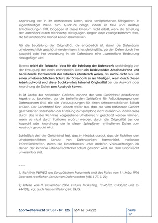 Anordnung der in ihr enthaltenen Daten seine schöpferischen Fähigkeiten in
eigenständiger Weise zum Ausdruck bringt, indem er freie und kreative
Entscheidungen trifft. Dagegen ist dieses Kriterium nicht erfüllt, wenn die Erstellung
der Datenbank durch technische Erwägungen, Regeln oder Zwänge bestimmt wird,
die für künstlerische Freiheit keinen Raum lassen.

Für die Beurteilung der Originalität, die erforderlich ist, damit die Datenbank
urheberrechtlich geschützt werden kann, ist es gleichgültig, ob den Daten durch ihre
Auswahl oder ihre Anordnung in der Datenbank eine „wesentliche Bedeutung
hinzugefügt“ wird.

Ebenso reicht die Tatsache, dass für die Erstellung der Datenbank unabhängig von
der Erzeugung der darin enthaltenen Daten ein bedeutender Arbeitsaufwand und
bedeutende Sachkenntnis des Urhebers erforderlich waren, als solche nicht aus, um
einen urheberrechtlichen Schutz der Datenbank zu rechtfertigen, wenn durch diesen
Arbeitsaufwand und diese Sachkenntnis keinerlei Originalität bei der Auswahl oder
Anordnung der Daten zum Ausdruck kommt.

Es ist Sache des nationalen Gerichts, anhand der vom Gerichtshof angeführten
Aspekte zu beurteilen, ob die betreffenden Spielpläne für Fußballbegegnungen
Datenbanken sind, die die Voraussetzungen für einen urheberrechtlichen Schutz
erfüllen. Der Gerichtshof führt jedoch weiter aus, dass die vom nationalen Gericht
geschilderten Einzelheiten der Erstellung der Spielpläne nicht ausreichen, damit diese
durch das in der Richtlinie vorgesehene Urheberrecht geschützt werden können,
wenn sie nicht durch Faktoren ergänzt werden, durch die Originalität bei der
Auswahl oder Anordnung der in diesen Spielplänen enthaltenen Daten zum
Ausdruck gebracht wird.

Schließlich stellt der Gerichtshof fest, dass im Hinblick darauf, dass die Richtlinie den
urheberrechtlichen       Schutz     von     Datenbanken       harmonisiert,    nationale
Rechtsvorschriften, durch die Datenbanken unter anderen Voraussetzungen als
denen der Richtlinie urheberrechtlicher Schutz gewährt wird, mit dem Unionsrecht
unvereinbar sind.



___

1) Richtlinie 96/9/EG des Europäischen Parlaments und des Rates vom 11. März 1996
über den rechtlichen Schutz von Datenbanken (ABl. L 77, S. 20).

2) Urteile vom 9. November 2004, Fixtures Marketing, (C-46/02, C-338/02 und C-
444/02), vgl. auch Pressemitteilung Nr. 89/04.




Sportwettenrecht aktuell - Nr. 125      ISSN 1613-4222                           Seite
                                                                                 17
 