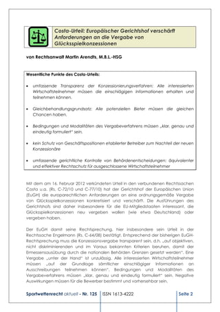 Costa-Urteil: Europäischer Gerichtshof verschärft
              Anforderungen an die Vergabe von
              Glücksspielkonzessionen

von Rechtsanwalt Martin Arendts, M.B.L.-HSG


Wesentliche Punkte des Costa-Urteils:

   umfassende Transparenz der Konzessionierungsverfahren: Alle interessierten
   Wirtschaftsteilnehmer müssen die einschlägigen Informationen erhalten und
   teilnehmen können.

   Gleichbehandlungsgrundsatz: Alle potenziellen Bieter müssen die gleichen
   Chancen haben.

   Bedingungen und Modalitäten des Vergabeverfahrens müssen „klar, genau und
   eindeutig formuliert“ sein.

   kein Schutz von Geschäftspositionen etablierter Betreiber zum Nachteil der neuen
   Konzessionäre

   umfassende gerichtliche Kontrolle von Behördenentscheidungen: äquivalenter
   und effektiver Rechtsschutz für ausgeschlossene Wirtschaftsteilnehmer



Mit dem am 16. Februar 2012 verkündeten Urteil in den verbundenen Rechtssachen
Costa u.a. (Rs. C-72/10 und C-77/10) hat der Gerichtshof der Europäischen Union
(EuGH) die europarechtlichen Anforderungen an eine ordnungsgemäße Vergabe
von Glücksspielkonzessionen konkretisiert und verschärft. Die Ausführungen des
Gerichtshofs sind daher insbesondere für die EU-Mitgliedstaaten interessant, die
Glücksspielkonzessionen neu vergeben wollen (wie etwa Deutschland) oder
vergeben haben.

Der EuGH damit seine Rechtsprechung, hier insbesondere sein Urteil in der
Rechtssache Engelmann (Rs. C-64/08) bestätigt. Entsprechend der bisherigen EuGH-
Rechtsprechung muss die Konzessionsvergabe transparent sein, d.h. „auf objektiven,
nicht diskriminierenden und im Voraus bekannten Kriterien beruhen, damit der
Ermessensausübung durch die nationalen Behörden Grenzen gesetzt werden“. Eine
Vergabe „unter der Hand“ ist unzulässig. Alle interessierten Wirtschaftsteilnehmer
müssen „auf der Grundlage sämtlicher einschlägiger Informationen an
Ausschreibungen teilnehmen können“. Bedingungen und Modalitäten des
Vergabeverfahrens müssen „klar, genau und eindeutig formuliert“ sein. Negative
Auswirkungen müssen für die Bewerber bestimmt und vorhersehbar sein.


Sportwettenrecht aktuell - Nr. 125      ISSN 1613-4222                     Seite 2
 