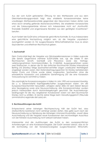 Aus der vom EuGH geforderten Öffnung für den Wettbewerb und aus dem
Gleichbehandlungsgrundsatz folgt, dass etablierte Konzessionsinhaber keine
unzulässigen Wettbewerbsvorteile gegenüber den Newcomern haben dürfen (wie
etwa durch einseitig geltende Abstandsvorschriften). Die etablierten Konzessionäre
und die Zulassungsbehörde können sich insbesondere nicht auf „Kontinuität,
finanzielle Stabilität und angemessene Renditen aus den getätigten Investitionen“
berufen.

Auch fordert der EuGH eine umfassende gerichtliche Kontrolle. Es muss insbesondere
eine gerichtliche Nachprüfung möglich sein, ob die Vergabe unparteiisch
durchgeführt worden ist. Für ausgeschlossene Wirtschaftsteilnehmer muss es einen
äquivalenten und effektiven Rechtsschutz geben.


1. Sachverhalt

Dem Costa-Urteil liegt die Vergabe von Glücksspielkonzessionen in Italien zugrunde
(die bereits Gegenstand mehrerer EuGH-Urteile war, vgl. die Urteile in den
Rechtssachen     Zenatti,    Gambelli   und    Placanica  sowie    das    Vertrags-
verletzungsverfahren Kommission/Italien, Rs. C-260/04). Ausgangsverfahren waren
zwei Strafsachen, in denen die für den britischen Buchmacher Stanley International
Betting Ltd (Stanley) tätige Sportwettenvermittler wegen unerlaubter Wetttätigkeit
angeklagt worden waren. Den Datenübertragungszentren für Stanley betreibenden
Herren Costa und Cifone wurde dabei vorgeworfen, Sportwetten ohne die
erforderliche Konzession und polizeiliche Genehmigung (für die eine Konzession
Voraussetzung ist) vermittelt zu haben.

Die ursprüngliche Konzessionsvergabe in Italien im Jahr 1999 war europarechtswidrig,
da u. a. börsennotierte Kapitalgesellschaften ausgeschlossen waren. Um die
Europarechtskonformität herzustellen, erfolgten daher 2006 mit dem Dekret Bersani
eine Neuregelung sowie eine Neuausschreibung. Alte Konzessionsinhaber wurden
jedoch insbesondere durch Abstandsregelungen geschützt. Die Ausschreibungs-
bedingungen für die neu vergebenen Konzessionen waren von dem Buchmacher
Stanley nicht zu erfüllen. Er reichte daher Klage beim Verwaltungsgericht (Tribunale
amministrativo regionale del Lazio) ein.


2. Rechtsausführungen des EuGH

Entsprechend seiner bisherigen Rechtsprechung hält der EuGH fest, dass
strafrechtliche Sanktionen nicht verhängt werden dürfen. Dies gelte auch nach der
Neuausschreibung zur Behebung des bisherigen Unionsrechtsverstoßes, soweit diese
Ausschreibung und die Vergabe neuer Konzessionen den rechtswidrigen Ausschluss
von der früheren Ausschreibung nicht wirksam behoben haben.

Interessanter sind die Ausführungen des EuGH zu den europarechtlichen
Anforderungen an eine Konzessionsvergabe. Der EuGH verweist darauf, dass es für
die rechtswidrig von der Konzessionsvergabe ausgeschlossenen Wirtschafts-


Sportwettenrecht aktuell - Nr. 125    ISSN 1613-4222                        Seite 3
 