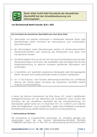 Rank-Urteil: EuGH klärt Grundsatz der steuerlichen
              Neutralität bei der Umsatzbesteuerung von
              Glücksspielen

von Rechtsanwalt Martin Arendts, M.B.L.-HSG



Der Grundsatz der steuerlichen Neutralität nach dem Rank-Urteil:

   Gleichartige und deshalb miteinander in Wettbewerb stehende Waren oder
   Dienstleistungen dürfen hinsichtlich der Mehrwertsteuer nicht unterschiedlich
   behandelt werden.

   Bei Gleichartigkeit zweier Dienstleistungen besteht ein Wettbewerbsverhältnis:
   Wettbewerbsverhältnis oder Verzerrung des Wettbewerbs muss daher nicht
   nachgewiesen werden.

   Die Gleichartigkeit wird aus der die Sicht des Durchschnittsverbrauchers beurteilt.
   Detailunterschiede in der Struktur, den Modalitäten oder den Regeln können eine
   Ungleichbehandlung zur gleichen Kategorie gehörender Glücksspiele nicht
   rechtfertigen.

   In Gaststätten und Spielhallen angebotene Glücksspiele oder Glücksspielgeräte
   dürfen steuerlich nicht anders behandelt werden als Spiele in Spielbanken.

   Art. 13 Teil B Buchst. f der Sechsten Mehrwertsteuer-Richtlinie hat unmittelbare
   Wirkung. Bei Verstoß gegen Grundsatz der steuerlichen Neutralität besteht
   Anspruch auf Steuerbefreiung.




In seiner das britische Unternehmen The Rank Group PLC („Rank“) betreffenden
Vorlageentscheidung hat der Gerichtshof der Europäischen Union (EuGH) den
Grundsatz der der steuerlichen Neutralität bei der Umsatzbesteuerung von
Glücksspielen geklärt (Urteil vom 10. November 2011, Rs. C-259/10 und C-260/10).
Sofern der Mitgliedstaat – auch unabsichtlich – gegen eine unmittelbar anwendbare
Richtlinienbestimmung verstößt, besteht ein Anspruch auf Steuerbefreiung.

1. Mehrwertsteuer-Richtlinie

Die Umsatzsteuer ist europarechtlich harmonisiert, d.h. einheitlich geregelt, hier
insbesondere durch die sog. Sechste Mehrwertsteuer-Richtlinie (Richtlinie
77/388/EWG des Rates vom 17. Mai 1977 zur Harmonisierung der Rechtsvorschriften


Sportwettenrecht aktuell - Nr. 125    ISSN 1613-4222                          Seite 6
 