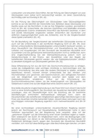 unerlaubten und erlaubten Geschäften. Bei der Prüfung der Gleichartigkeit von zwei
Glücksspielen kann daher nicht berücksichtigt werden, ob deren Veranstaltung
rechtmäßig oder rechtswidrig ist (Rn. 45).

Für die Prüfung der Gleichartigkeit von Glücksspielen oder Glücksspielgeräten
komme es auf die Identität der Veranstalter bzw. Betreiber dieser Glücksspiele und
Geräte sowie auf die Rechtsform, in der sie ihre Tätigkeiten ausüben, grundsätzlich
nicht an (Rn. 46). Unterschiede, die zwischen Gaststätten und Spielhallen einerseits
und zugelassenen Casinos andererseits hinsichtlich des Rahmens bestehen, in dem
dort jeweils Glücksspiele angeboten werden (hinsichtlich der räumlichen und
zeitlichen Zugangsmöglichkeit sowie des Ambiente), sind für die Vergleichbarkeit
dieser Spiele unerheblich (Rn. 47).

Für die Beurteilung der Vergleichbarkeit der betreffenden Glücksspiele komme es
auch auf die Unterschiede in der rechtlichen Regelung nicht an (Rn. 49). Zwar
können unterschiedliche Glücksspielkategorien unterschiedlich besteuert werden, so
etwa Steuerpflicht bei Glücksspielautomaten und Steuerbefreiung bei Wetten,
Lotterien und Ausspielungen. Um den Grundsatz der steuerlichen Neutralität nicht
auszuhöhlen und das gemeinsame Mehrwertsteuersystem nicht zu verfälschen, kann
eine Ungleichbehandlung bei der Mehrwertbesteuerung jedoch nicht auf
Detailunterschiede in der Struktur, den Modalitäten oder den Regeln der
betreffenden Glücksspiele gestützt werden, die, wie Geldspielautomaten, sämtlich
zu derselben Kategorie von Glücksspielen gehören (Rn. 55).

Diese Differenzierung hat aus der Sicht des Durchschnittsverbrauchers zu erfolgen,
wobei die maßgeblichen oder wichtigen Umstände zu berücksichtigen sind, die
dessen Entscheidung, das eine oder das andere Glücksspiel zu spielen, erheblich
beeinflussen können. Insoweit können Unterschiede bei den Mindest- und
Höchsteinsätzen und -gewinnen, den Gewinnchancen, den verfügbaren Formaten
und der Möglichkeit von Interaktionen zwischen dem Spieler und dem
Geldspielautomaten         erheblichen    Einfluss   auf   die   Entscheidung  des
Durchschnittsverbrauchers haben, da die Anziehungskraft von Glücksspielen mit
Geldeinsatz in erster Linie auf der Möglichkeit eines Gewinns beruht (Rn. 57).

Eine bloße steuerliche Ungleichbehandlung in der Praxis führt nach Ansicht des EuGH
nicht zu einer Erstattungspflicht. Der Grundsatz der steuerlichen Neutralität sei dahin
auszulegen, dass ein Steuerpflichtiger nicht die Erstattung der für bestimmte
Dienstleistungen entrichteten Mehrwertsteuer verlangen kann, wenn die
Steuerbehörden des betreffenden Mitgliedstaats gleichartige Dienstleistungen in der
Praxis wie steuerfreie Umsätze behandelt haben, obwohl diese Leistungen nach der
einschlägigen nationalen Regelung eigentlich nicht mehrwertsteuerfrei sind (Rn 59
ff.).

Bei einer rechtswidrigen unterschiedlichen steuerrechtlichen Regelung besteht
jedoch ein Rechtsanspruch auf Steuerbefreiung. Großbritannien hatte in dem
Verfahren argumentiert, bei der Regulierung zwar verspätet, aber mit der
„gebotenen Sorgfalt“ auf die Entwicklung einer neuen Geräteart regiert zu haben.
Dem widerspricht der EuGH. Ein Mitgliedstaat kann, wenn die Bedingungen oder
Beschränkungen, von denen er die Mehrwertsteuerbefreiung für Glücksspiele mit
Geldeinsatz abhängig macht, gegen den Grundsatz der steuerlichen Neutralität
verstoßen, sich nicht auf diese Bedingungen oder Beschränkungen berufen, um dem


Sportwettenrecht aktuell - Nr. 125     ISSN 1613-4222                          Seite 8
 