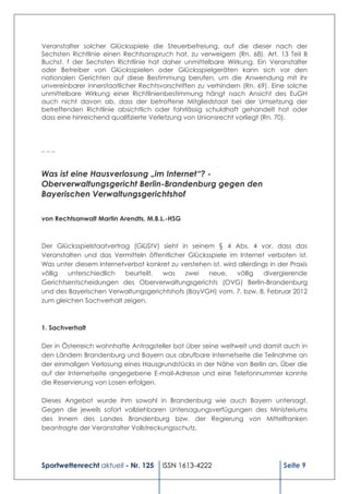 Veranstalter solcher Glücksspiele die Steuerbefreiung, auf die dieser nach der
Sechsten Richtlinie einen Rechtsanspruch hat, zu verweigern (Rn. 68). Art. 13 Teil B
Buchst. f der Sechsten Richtlinie hat daher unmittelbare Wirkung. Ein Veranstalter
oder Betreiber von Glücksspielen oder Glücksspielgeräten kann sich vor den
nationalen Gerichten auf diese Bestimmung berufen, um die Anwendung mit ihr
unvereinbarer innerstaatlicher Rechtsvorschriften zu verhindern (Rn. 69). Eine solche
unmittelbare Wirkung einer Richtlinienbestimmung hängt nach Ansicht des EuGH
auch nicht davon ab, dass der betroffene Mitgliedstaat bei der Umsetzung der
betreffenden Richtlinie absichtlich oder fahrlässig schuldhaft gehandelt hat oder
dass eine hinreichend qualifizierte Verletzung von Unionsrecht vorliegt (Rn. 70).



___


Was ist eine Hausverlosung „im Internet“? -
Oberverwaltungsgericht Berlin-Brandenburg gegen den
Bayerischen Verwaltungsgerichtshof

von Rechtsanwalt Martin Arendts, M.B.L.-HSG



Der Glücksspielstaatvertrag (GlüStV) sieht in seinem § 4 Abs. 4 vor, dass das
Veranstalten und das Vermitteln öffentlicher Glücksspiele im Internet verboten ist.
Was unter diesem Internetverbot konkret zu verstehen ist, wird allerdings in der Praxis
völlig  unterschiedlich   beurteilt, was    zwei   neue,      völlig    divergierende
Gerichtsentscheidungen des Oberverwaltungsgerichts (OVG) Berlin-Brandenburg
und des Bayerischen Verwaltungsgerichtshofs (BayVGH) vom. 7. bzw. 8. Februar 2012
zum gleichen Sachverhalt zeigen.



1. Sachverhalt

Der in Österreich wohnhafte Antragsteller bot über seine weltweit und damit auch in
den Ländern Brandenburg und Bayern aus abrufbare Internetseite die Teilnahme an
der einmaligen Verlosung eines Hausgrundstücks in der Nähe von Berlin an. Über die
auf der Internetseite angegebene E-mail-Adresse und eine Telefonnummer konnte
die Reservierung von Losen erfolgen.

Dieses Angebot wurde ihm sowohl in Brandenburg wie auch Bayern untersagt.
Gegen die jeweils sofort vollziehbaren Untersagungsverfügungen des Ministeriums
des Innern des Landes Brandenburg bzw. der Regierung von Mittelfranken
beantragte der Veranstalter Vollstreckungsschutz.




Sportwettenrecht aktuell - Nr. 125     ISSN 1613-4222                          Seite 9
 