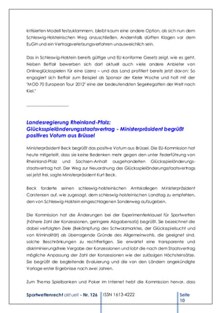 kritisierten Modell festzuklammern, bleibt kaum eine andere Option, als sich nun dem
Schleswig-Holsteinischen Weg anzuschließen. Andernfalls dürften Klagen vor dem
EuGH und ein Vertragsverletzungsverfahren unausweichlich sein.


Das in Schlesw ig-Holstein bereits gültige und EU -konforme Gesetz zeigt, w ie es geht.
Neben Betfair bewerben sich dort aktuell auch v iele andere Anbieter von
Onlineglücksspielen für eine Lizenz – und das Land profitiert bereits jetzt dav on: So
engagiert sich Betfair zum Beispiel als Sponsor der Kieler Woche und holt mit der
"MOD 70 European Tour 2012" eine der bedeutendsten Segelregatten der Welt nach
Kiel."


___________________



Landesregierung Rheinland-Pfalz:
Glücksspieländerungsstaatsvertrag - Ministerpräsident begrüßt
positives Votum aus Brüssel

Ministerpräsident Beck begrüßt das positive Votum aus Brüssel. Die EU-Kommission hat
heute mitgeteilt, dass sie keine Bedenken mehr gegen den unter Federführung von
Rheinland-Pfalz     und      Sachsen-Anhalt    ausgehandelten     Glücksspieländerungs-
staatsvertrag hat. Der Weg zur Neuordnung des Glücksspieländerungsstaatsvertrags
sei jetzt frei, sagte Ministerpräsident Kurt Beck.


Beck     forderte   seinen    schleswig-holsteinischen   Amtskollegen Ministerpräsident
Carstensen auf, w ie zugesagt, dem schleswig-holsteinischen Landtag zu empfehlen,
den von Schleswig-Holstein eingeschlagenen Sonderweg aufzugeben.


Die Kommission hat die Änderungen bei der Experimentierklausel für Sportwetten
(höhere Zahl der Konzessionen, geringere Abgabensatz) begrüßt. Sie bezeichnet die
dabei verfolgten Ziele (Bekämpfung des Schwarzmarktes, der Glücksspielsucht und
von Kriminalität) als überragende Gründe des Allgemeinwohls, die geeignet sind,
solche Beschränkungen zu rechtfertigen. Sie erwartet eine transparente und
diskriminierungsfreie Vergabe der Konzessionen und lobt die nach dem Staatsvertrag
mögliche Anpassung der Zahl der Konzessionen w ie der zulässigen Höchsteinsätze.
Sie begrüßt die begleitende Evaluierung und die von den Ländern angekündigte
Vorlage erster Ergebnisse nach zwei Jahren.


Zum Thema Spielbanken und Poker im I nternet hebt die Kommission hervor, dass


Sportwettenrecht akt uell - Nr. 126       ISSN 1613-4222                       Seite
                                                                               10
 