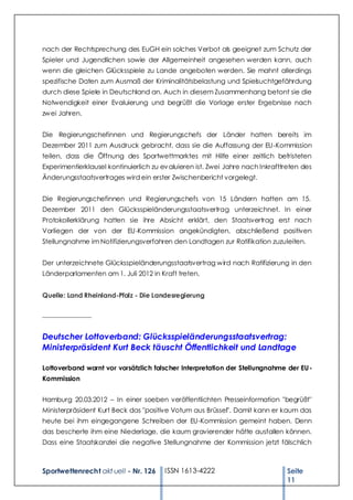 nach der Rechtsprechung des EuGH ein solches Verbot als geeignet zum Schutz der
Spieler und Jugendlichen sowie der Allgemeinheit angesehen werden kann, auch
wenn die gleichen Glücksspiele zu Lande angeboten werden. Sie mahnt allerdings
spezifische Daten zum Ausmaß der Kriminalitätsbelastung und Spielsuchtgefährdung
durch diese Spiele in Deutschland an. Auch in diesem Zusammenhang betont sie die
Notwendigkeit einer Evaluierung und begrüßt die Vorlage erster Ergebnisse nach
zw ei Jahren.


Die Regierungschefinnen und Regierungschefs der Länder hatten bereits im
Dezember 2011 zum Ausdruck gebracht, dass sie die Auffassung der EU-Kommission
teilen, dass die Öffnung des Sportwettmarktes mit Hilfe einer zeitlich befristeten
Experimentierklausel kontinuierlich zu ev aluieren ist. Zwei Jahre nach Inkrafttreten des
Änderungsstaatsvertrages wird ein erster Zwischenbericht vorgelegt.


Die Regierungschefinnen und Regierungschefs von 15 Ländern hatten am 15.
Dezember 2011 den Glücksspieländerungsstaatsvertrag unterzeichnet. In einer
Protokollerklärung hatten sie ihre Absicht erklärt, den Staatsvertrag erst nach
Vorliegen der von der EU -Kommission angekündigten, abschließend positiven
Stellungnahme im Notifizierungsverfahren den Landtagen zur Ratifikation zuzuleiten.


Der unterzeichnete Glücksspieländerungsstaatsvertrag w ird nach Ratifizierung in den
Länderparlamenten am 1. Juli 2012 in Kraft treten.


Quelle: Land Rheinland-Pfalz - Die Landesregierung

_______________


Deutscher Lottoverband: Glücksspieländerungsstaatsvertrag:
Ministerpräsident Kurt Beck täuscht Öffentlichkeit und Landtage

Lottoverband warnt vor vorsätzlich falscher Interpretation der Stellungnahme der EU -
Kommission


Hamburg 20.03.2012 – In einer soeben veröffentlichten Presseinformation "begrüßt"
Ministerpräsident Kurt Beck das "positive Votum aus Brüssel". Damit kann er kaum das
heute bei ihm eingegangene Schreiben der EU-Kommission gemeint haben. Denn
das bescherte ihm eine Niederlage, die kaum gravierender hätte ausfallen können.
Dass eine Staatskanzlei die negative Stellungnahme der Kommission jetzt fälschlich



Sportwettenrecht akt uell - Nr. 126     ISSN 1613-4222                          Seite
                                                                                11
 