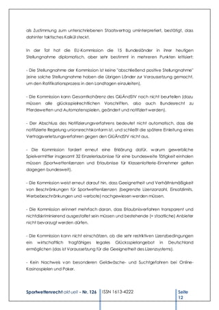 als Zustimmung zum unterschriebenen Staatsvertrag uminterpretiert, bestätigt, dass
dahinter taktisches Kalkül steckt.


In der Tat hat die EU-Kommission die 15 Bundesländer in ihrer heutigen
Stellungnahme diplomatisch, aber sehr bestimmt in mehreren Punkten kritisiert:


- Die Stellungnahme der Kommission ist keine "abschließend positive Stellungnahme"
(eine solche Stellungnahme haben die übrigen Länder zur Voraussetzung gemacht,
um den Ratifikationsprozess in den Landtagen einzuleiten).


- Die Kommission kann Gesamtkohärenz des GlüÄndStV noch nicht beurteilen (dazu
müssen    alle   glücksspielrechtlichen   Vorschriften,   also   auch   Bundesrecht      zu
Pferdewetten und Automatenspielen, geändert und notifiziert werden).


- Der Abschluss des Notifizierungsverfahrens bedeutet nicht automatisch, dass die
notifizierte Regelung unionsrechtskonform ist, und schließt die spätere Einleitung eines
Vertragsverletzungsverfahren gegen den GlüÄndStV nicht aus.


- Die Kommission fordert erneut eine Erklärung dafür, w arum gewerbliche
Spielvermittler insgesamt 32 Einzelerlaubnisse für eine bundesweite Tätigkeit einholen
müssen (Sportwettenlizenzen und Erlaubnisse für Klassenlotterie-Einnehmer gelten
dagegen bundesweit).


- Die Kommission weist erneut darauf hin, dass Geeignetheit und Verhältnismäßigkeit
von Beschränkungen für Sportwettenlizenzen (begrenzte Lizenzanzahl, Einsatzlimits,
Werbebeschränkungen und -verbote) nachgewiesen werden müssen.


- Die Kommission erinnert mehrfach daran, dass Erlaubnisverfahren transparent und
nichtdiskriminierend ausgestaltet sein müssen und bestehende (= staatliche) Anbieter
nicht bevorzugt werden dürfen.


- Die Kommission kann nicht einschätzen, ob die sehr restriktiven Lizenzbedingungen
ein   w irtschaftlich   tragfähiges   legales   Glücksspielangebot      in   Deutschland
ermöglichen (das ist Voraussetzung für die Geeignetheit des Lizenzsystems).


- Kein Nachweis v on besonderen Geldwäsche- und Suchtgefahren bei Online-
Kasinospielen und Poker.




Sportwettenrecht akt uell - Nr. 126       ISSN 1613-4222                         Seite
                                                                                 12
 