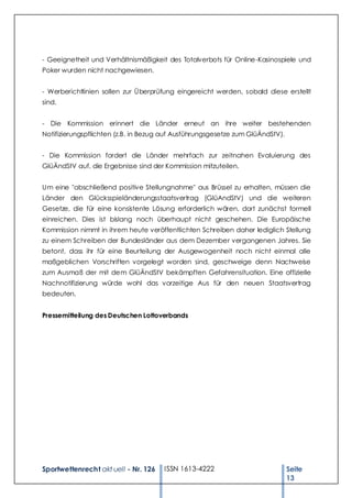 - Geeignetheit und Verhältnismäßigkeit des Totalverbots für Online-Kasinospiele und
Poker wurden nicht nachgewiesen.


- Werberichtlinien sollen zur Überprüfung eingereicht werden, sobald diese erstellt
sind.


- Die Kommission erinnert die Länder erneut an ihre weiter bestehenden
Notifizierungspflichten (z.B. in Bezug auf Ausführungsgesetze zum GlüÄndStV).


- Die Kommission fordert die Länder mehrfach zur zeitnahen Evaluierung des
GlüÄndStV auf, die Ergebnisse sind der Kommission mitzuteilen.


Um eine "abschließend positive Stellungnahme" aus Brüssel zu erhalten, müssen die
Länder den Glücksspieländerungsstaatsvertrag (GlüAndStV) und die weiteren
Gesetze, die für eine konsistente Lösung erforderlich wären, dort zunächst formell
einreichen. Dies ist bislang noch überhaupt nicht geschehen. Die Europäische
Kommission nimmt in ihrem heute veröffentlichten Schreiben daher lediglich Stellung
zu einem Schreiben der Bundesländer aus dem Dezember vergangenen Jahres. Sie
betont, dass ihr für eine Beurteilung der Ausgewogenheit noch nicht einmal alle
maßgeblichen Vorschriften vorgelegt worden sind, geschweige denn Nachweise
zum Ausmaß der mit dem GlüÄndStV bekämpften Gefahrensituation. Eine offizielle
Nachnotifizierung würde wohl das vorzeitige Aus für den neuen Staatsvertrag
bedeuten.


Pressemitteilung des Deutschen Lottoverbands




Sportwettenrecht akt uell - Nr. 126   ISSN 1613-4222                            Seite
                                                                                13
 