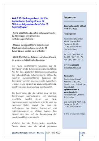 JAXX SE: Stellungnahme der EU-                                     Impressum
Kommission besiegelt Aus für                                       ______________________

Glücksspielgesetzentwurf der 15
                                                                   Sportwettenrecht aktuell
Bundesländer
                                                                   ISSN 1613-4222

- Keine abschließend positive Stellungnahme der                    Herausgeber:
EU-Kommission im Rahmen des
Notifizierungsverfahrens                                           Rechtsanwaltskanzlei
                                                                   ARENDTS ANWÄLTE,
- Massive europarechtliche Bedenken am                             Perlacher Str. 68,
                                                                   D - 82031 Grünw ald
Glücksspielstaatsvertragsentwurf der 15
                                                                   (bei München)
Bundesländer werden nicht entkräftet
                                                                   Tel. 0700 / WETTRECHT
- JAXX-Chef Mathias Dahms erwartet Annäherung                      Tel. 089 / 64 91 11 - 75;
an schleswig-holsteinische Regelung                                Fax. 089 / 64 91 11 - 76

                                                                   E-Mail: wettrecht
Das heute veröffentlichte Schreiben der EU-
                                                                   @anlageanwalt.de
Kommission an die Bundesregierung bedeutet das
Aus für den geplanten Glücksspielstaatsvertrag
der 15 Bundesländer außer Schleswig-Holstein. Die                  Redaktion:
massiv en     europarechtlichen            Bedenken         der
                                                                   Rechtsanwalt Martin
Kommission konnten demnach nicht ausgeräumt                        Arendts, M.B.L.-HSG
werden, womit die zentrale Voraussetzung für das                   (martin.arendts@anlage
Inkrafttreten des Staatsvertrags gescheitert ist.                  anw alt.de)
                                                                    (presserechtlich
Die Kommission lobt die Länder zwar für ihre                       verantwortlich),
                                                                   Rechtsanwalt Clemens
Bemühungen           nachzubessern,         hat       allerdings
                                                                   Schmautzer
erhebliche          Zweifel       daran,         ob       diese
Nachbesserungen ausreichend sind. Sie weist an                     c/o ARENDTS ANWÄLTE,
mehreren       Stellen        darauf    hin,      dass      die    Perlacher Str. 68,
                                                                   D - 82031 Grünw ald
Maßnahmen           der     Länder      transparent        und
diskriminierungsfrei        zu   erfolgen      haben.      Dies
bezieht sich u.a. auf             die Bevorzugung der              © 2012 für eigene Beiträge.

staatlichen Glücksspielanbieter.


Weiterhin     hat     die     EU-Kommission       erhebliche
Zw eifel    daran,     dass      die   aktuell    geplanten


Sportwettenrecht akt uell - Nr. 126               ISSN 1613-4222                        Seite
                                                                                        14
 
