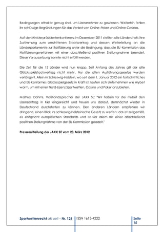 Bedingungen attraktiv genug sind, um Lizenznehmer zu gewinnen. Weiterhin fehlen
ihr schlüssige Begründungen für das Verbot von Online-Poker und Online-Casinos.


Auf der Ministerpräsidentenkonferenz im Dezember 2011 stellten alle Länderchefs ihre
Zustimmung zum umstrittenen Staatsvertrag und dessen Weiterleitung an die
Länderparlamente zur Ratifizierung unter die Bedingung, dass die EU -Kommission das
Notifizierungsverfahren mit einer abschließend positiven Stellungnahme beendet.
Diese Voraussetzung konnte nicht erfüllt werden.


Die Zeit für die 15 Länder w ird nun knapp. Seit Anfang des Jahres gilt der alte
Glücksspielstaatsvertrag nicht mehr. Nur die alten Ausführungsgesetze wurden
verlängert. Allein in Schleswig-Holstein, wo seit dem 1. Januar 2012 ein fortschrittliches
und EU-konformes Glücksspielgesetz in Kraft ist, laufen sich Unternehmen w ie mybet
warm, um mit einer Nord-Lizenz Sportwetten, Casino und Poker anzubieten.


Mathias Dahms, Vorstandssprecher der JAXX SE: "Wir haben für die mybet den
Lizenzantrag in Kiel eingereicht und freuen uns darauf, demnächst wieder in
Deutschland durchstarten zu können. Den anderen Ländern empfehlen w ir
dringend, einen Blick ins schleswig-holsteinische Gesetz zu werfen: das ist zeitgemäß,
es entspricht europäischen Standards und ist vor allem mit einer abschließend
positiven Stellungnahme von der EU-Kommission geadelt."


Pressemitteilung der JAXX SE vom 20. März 2012




Sportwettenrecht akt uell - Nr. 126     ISSN 1613-4222                           Seite
                                                                                 15
 