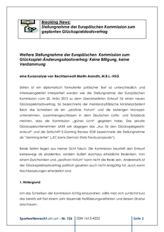 Breaking News:
                 Stellungnahme der Europäischen Kommission zum
                 geplanten Glücksspielstaatsvertrag




Weitere Stellungnahme der Europäischen Kommission zum
Glücksspiel-Änderungsstaatsvertrag: Keine Billigung, keine
Verdammung

eine Kurzanalyse von Rechtsanwalt Martin Arendts, M.B.L.-HSG


Selten ist ein diplomatisch formulierter juristischer Text so unterschiedlich und
interessengeleitet interpretiert worden wie die Stellungnahme der Europäischen
Kommission v om 20. März 2012 zu dem überarbeiteten Entwurf für einen neuen
Glücksspielstaatsvertrag. So bezeichnete der rheinland-pfälzische Ministerpräsident
Beck das Schreiben als ein „positives Votum“ und die bisherigen Monopol-
unternehmen, zusammengeschlossen in dem Deutschen Lotto- und Totoblock
meinten, dass die Kommission „grünes Licht“ gegeben habe. Das private
Glücksspielunternehmen JAXX sah dagegen das „Aus für den Glücksspielgesetz-
entw urf“ und die Zeitschrift E-Gaming Review EGR bezeichnete die Stellungnahme
als “damning letter“ („EC slams German State Treaty proposals“).


Beide Seiten liegen aus meiner Sicht falsch. Die Kommission beurteilt den Entwurf
keineswegs als problemlos, sondern äußert durchaus erhebliche Bedenken. Von
einem Durchwinken und „positiven Votum“ kann nicht die Rede sein. Andererseits ist
der Glücksspielstaatsvertrag politisch gesehen auch nicht endgültig tot, auch wenn
Nachbesserungen erforderlich sind.


1. Hintergrund


Um das Schreiben der Kommission richtig einzuordnen, sollte man sich zunächst kurz
das bereits seit fast einem Jahr dauernde Notifizierungsverfahren und dessen Struktur
anschauen.



Sportwettenrecht akt uell - Nr. 126   ISSN 1613-4222                         Seite 2
 