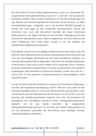 Der erste Entwurf für einen Änderungsstaatsvertrag zu dem zum Jahresende 2011
ausgelaufenen Glücksspielstaatvertrag w urde am 15. April 2011 der Europäischen
Kommission notifiziert. Diese formliche Mitteilung ist für technische Regelungen bei
sog. Diensten der Informationsgesellschaft (Information Society Services), vor allem
Internetdienstleistungen, vorgesehen und in der Richtlinie 98/34/EG geregelt. Es
handelt sich somit nicht um eine umfassende europarechtliche Prüfung. Die
Kommission kann auch den Sachverhalt innerhalb des engen Zeitrahmens
(Stellungnahme in der Regel innerhalb von drei Monaten, Verlängerung bei einer
ausführlichen Stellungnahme eines anderen Mitgliedstaats, w ie etwa Malta bei der
ersten Notifizierung) nicht weiter klären, sondern ist auf die Angaben des
notifizierenden Mitgliedstaats angewiesen.


Nicht geprüft und erst recht nicht gebilligt hat die Kommission den aufgrund der sehr
kritischen ersten Stellungnahme er Kommission überarbeiteten Entwurf hinsichtlich der
nach der einschlägigen Rechtsprechung des EuGH erforderlichen Kohärenz und
Konsistenz glücksspielrechtlicher Regelungen. Hinsichtlich der bisherigen Regelungen
in Deutschland ist der EuGH in seinen Urteilen vom 8. September 2010 zu mehreren
deutschen Sportwetten-Vorlageverfahren von einer Unvereinbarkeit mit Europarecht
ausgegangen. Diese I nkohärenz ist bislang nicht beseitigt, sondern durch das am 1.
Januar 2012 in Kraft getretene schleswig-holsteinische Glücksspielgesetz weiter
verschärft worden.


Aus dem Umstand, dass die Kommission nur wenig zu nicht-technischen Regelungen,
wie etwa die vorgesehene Steuerreglung ausführt, heißt nicht, dass diese von der
Kommission gebilligt werden (so etwa eine Fehlinterpretation des Deutschen Lotto-
und Totoblocks zur ersten Stellungnahme der Kommission vom 18. Juli 2011). Auch ein
Abschluss des Notifizierungsverfahrens bedeutet nicht, dass die Kommission die
Neuregelung nicht anschließend umfassend in einem Vertragsverletzungsverfahren
überprüft,   w ie    sie    dies      bereits   hinsichtlich   des   ausgelaufenen
Glücksspielstaatsvertrags gemacht hat. Am Ende der weiteren Stellungnahme hat
sich die Kommission ausdrücklich die Durchführung eines derartigen Vertrags-
verletzungsverfahrens vorbehalten.




Sportwettenrecht akt uell - Nr. 126     ISSN 1613-4222                       Seite 3
 