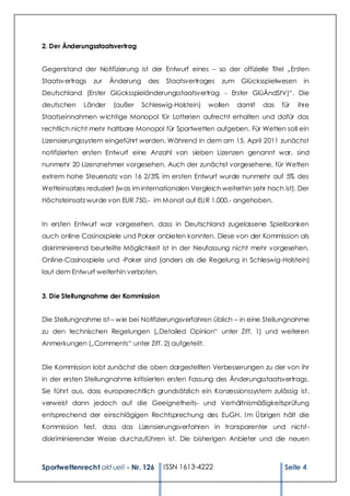 2. Der Änderungsstaatsvertrag


Gegenstand der Notifizierung ist der Entwurf eines – so der offizielle Titel „Ersten
Staatsv ertrags   zur   Änderung     des   Staatsvertrages   zum Glücksspielwesen       in
Deutschland (Erster Glücksspieländerungsstaatsvertrag - Erster GlüÄndStV)“. Die
deutschen     Länder     (außer    Schleswig-Holstein)   wollen   damit   das   für   ihre
Staatseinnahmen w ichtige Monopol für Lotterien aufrecht erhalten und dafür das
rechtlich nicht mehr haltbare Monopol für Sportwetten aufgeben. Für Wetten soll ein
Lizensierungssystem eingeführt werden. Während in dem am 15. April 2011 zunächst
notifizierten ersten Entwurf eine Anzahl von sieben Lizenzen genannt war, sind
nunmehr 20 Lizenznehmer vorgesehen. Auch der zunächst vorgesehene, für Wetten
extrem hohe Steuersatz von 16 2/3% im ersten Entwurf wurde nunmehr auf 5% des
Wetteinsatzes reduziert (w as im internationalen Vergleich weiterhin sehr hoch ist). Der
Höchsteinsatz wurde von EUR 750,- im Monat auf EUR 1.000,- angehoben.


In ersten Entwurf war vorgesehen, dass in Deutschland zugelassene Spielbanken
auch online Casinospiele und Poker anbieten konnten. Diese von der Kommission als
diskriminierend beurteilte Möglichkeit ist in der Neufassung nicht mehr vorgesehen.
Online-Casinospiele und -Poker sind (anders als die Regelung in Schleswig-Holstein)
laut dem Entw urf weiterhin verboten.


3. Die Stellungnahme der Kommission


Die Stellungnahme ist – w ie bei Notifizierungsverfahren üblich – in eine Stellungnahme
zu den technischen Regelungen („Detailed Opinion“ unter Ziff. 1) und weiteren
Anmerkungen („Comments“ unter Ziff. 2) aufgeteilt.


Die Kommission lobt zunächst die oben dargestellten Verbesserungen zu der von ihr
in der ersten Stellungnahme kritisierten ersten Fassung des Änderungsstaatsvertrags.
Sie führt aus, dass europarechtlich grundsätzlich ein Konzessionssystem zulässig ist,
verweist dann jedoch auf die Geeignetheits- und Verhältnismäßigkeitsprüfung
entsprechend der einschlägigen Rechtsprechung des EuGH. I m Übrigen hält die
Kommission fest, dass das Lizensierungsverfahren in transparenter und nicht-
diskriminierender Weise durchzuführen ist. Die bisherigen Anbieter und die neuen



Sportwettenrecht akt uell - Nr. 126        ISSN 1613-4222                        Seite 4
 