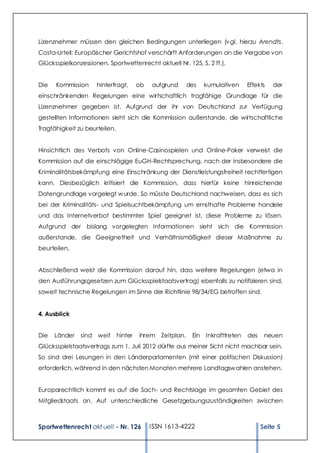 Lizenznehmer müssen den gleichen Bedingungen unterliegen (v gl. hierzu Arendts,
Costa-Urteil: Europäischer Gerichtshof verschärft Anforderungen an die Vergabe von
Glücksspielkonzessionen, Sportwettenrecht aktuell Nr. 125, S. 2 ff.).


Die   Kommission     hinterfragt,   ob   aufgrund      des   kumulativen    Effekts   der
einschränkenden Regelungen eine wirtschaftlich tragfähige Grundlage für die
Lizenznehmer gegeben ist. Aufgrund der ihr von Deutschland zur Verfügung
gestellten Informationen sieht sich die Kommission außerstande, die wirtschaftliche
Tragfähigkeit zu beurteilen.


Hinsichtlich des Verbots von Online-Casinospielen und Online-Poker verweist die
Kommission auf die einschlägige EuGH-Rechtsprechung, nach der insbesondere die
Kriminalitätsbekämpfung eine Einschränkung der Dienstleistungsfreiheit rechtfertigen
kann. Diesbezüglich kritisiert die Kommission, dass hierfür keine hinreichende
Datengrundlage vorgelegt w urde. So müsste Deutschland nachweisen, dass es sich
bei der Kriminalitäts- und Spielsuchtbekämpfung um ernsthafte Probleme handele
und das Internetverbot bestimmter Spiel geeignet ist, diese Probleme zu lösen.
Aufgrund der bislang vorgelegten Informationen sieht sich die Kommission
außerstande, die Geeignetheit und Verhältnismäßigkeit dieser Maßnahme zu
beurteilen.


Abschließend weist die Kommission darauf hin, dass weitere Regelungen (etwa in
den Ausführungsgesetzen zum Glücksspielstaatsvertrag) ebenfalls zu notifizieren sind,
soweit technische Regelungen im Sinne der Richtlinie 98/34/EG betroffen sind.


4. Ausblick


Die   Länder   sind weit hinter      ihrem Zeitplan.    Ein Inkrafttreten   des    neuen
Glücksspielstaatsvertrags zum 1. Juli 2012 dürfte aus meiner Sicht nicht machbar sein.
So sind drei Lesungen in den Länderparlamenten (mit einer politischen Diskussion)
erforderlich, während in den nächsten Monaten mehrere Landtagsw ahlen anstehen.


Europarechtlich kommt es auf die Sach- und Rechtslage im gesamten Gebiet des
Mitgliedstaats an. Auf unterschiedliche Gesetzgebungszuständigkeiten zwischen



Sportwettenrecht akt uell - Nr. 126      ISSN 1613-4222                           Seite 5
 