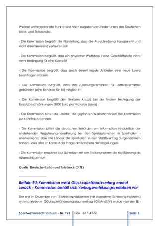 Weitere untergeordnete Punkte sind nach Angaben des Federführers des Deutschen
Lotto- und Totoblocks:


- Die Kommission begrüßt die Klarstellung, dass die Ausschreibung transparent und
nicht diskriminierend verlaufen soll


- Die Kommission begrüßt, dass ein physischer Wettshop / eine Geschäftsstelle nicht
mehr Bedingung für eine Lizenz ist


- Die Kommission begrüßt, dass auch derzeit legale Anbieter eine neue Lizenz
beantragen müssen


- Die Kommission begrüßt, dass das Zulassungsverfahren für Lotterievermittler
gebündelt (eine Behörde für 16) möglich ist


- Die Kommission begrüßt den flexiblen Ansatz bei der finalen Festlegung der
Einsatzbeschränkungen (1000 Euro pro Monat je Lizenz)


- Die Kommission bittet die Länder, die geplanten Werberichtlinien der Kommission
zur Kenntnis zu senden


- Die Kommission bittet die deutschen Behörden um I nformation hinsichtlich der
anstehenden Regulierungsnovellierung bei den Spielautomaten in Spielhallen -
anerkennend, dass die Länder die Spielhallen in den Staatsvertrag aufgenommen
haben - dies alles im Kontext der Frage der Kohärenz der Regelungen


- Die Kommission erachtet laut Schreiben mit der Stellungnahme die Notifizierung als
abgeschlossen an


Quelle: Deutscher Lotto- und Totoblock (DLTB)

_________________

Betfair: EU-Kommission weist Glücksspielstaatsvertrag erneut
zurück - Kommission behält sich Vertragsverletzungsverfahren vor

Der erst im Dezember von 15 Ministerpräsidenten (mit Ausnahme Schleswig-Holsteins)
unterschriebene Glücksspieländerungsstaatsvertrag (GlüÄndStV) wurde von der EU -


Sportwettenrecht akt uell - Nr. 126    ISSN 1613-4222                       Seite 8
 