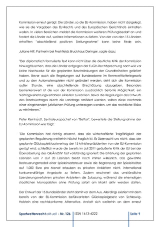 Kommission erneut gerügt. Die Länder, so die EU -Kommission, haben nicht dargelegt,
wie sie die Vorgaben des EU -Rechts und des Europäischen Gerichtshofs einhalten
wollen. In vielen Bereichen meldet die Kommission weiteren Prüfungsbedarf an und
fordert die Länder auf, weitere Informationen zu liefern. Von der von den 15 Ländern
erhofften   "abschließend    positiven   Stellungnahme"      kann   keine    Rede   sein.


Juliane Hilf, Partnerin bei Freshfields Bruckhaus Deringer, sagte dazu:


"Der diplomatisch formulierte Text kann nicht über die deutliche Kritik der Kommission
hinw egtäuschen, dass die Länder entgegen der EuGH-Rechtsprechung nach wie vor
keine Nachweise für die geplanten Beschränkungen der Grundfreiheiten geliefert
haben. Bevor auch die Regelungen auf Bundesebene im Rennwettlotteriegesetz
und zu den Automatenspielen nicht geändert werden, sieht sich die Kommission
außer    Stande,    eine    abschließende     Einschätzung     abzugeben.      Besonders
bemerkenswert ist die von der Kommission ausdrücklich betonte Möglichkeit, ein
Vertragsverletzungsverfahren einleiten zu können. Bevor die Regelungen des Entwurfs
des Staatsvertrages durch die Landtage ratifiziert werden, sollten diese nochmals
einer eingehenden juristischen Prüfung unterzogen werden, um das rechtliche Risiko
zu minimieren."


Peter Reinhardt, Zentraleuropachef von "Betfair", bewertete die Stellungnahme der
EU-Kommission wie folgt:


"Die Kommission hat richtig erkannt, dass die w irtschaftliche Tragfähigkeit der
geplanten Regulierung weiterhin höchst fraglich ist. Es überrascht uns nicht, dass der
geplante Glücksspielstaatsvertrag der 15 Ministerpräsidenten von der EU-Kommission
gerügt wird; schließlich w urde die bereits im Juli 2011 geäußerte Kritik der EU bei der
Überarbeitung des GlüÄndStV fast vollständig ignoriert: Die Erhöhung der geplanten
Lizenzen von 7 auf 20 Lizenzen bleibt noch immer w illkürlich. Das gew ählte
Besteuerungsmodell einer Spieleinsatzsteuer sow ie die Begrenzung der Spieleinsätze
auf 1.000 Euro pro Monat erlauben es privaten Anbietern nicht, international
konkurrenzfähige    Angebote     zu liefern. Zudem erschwert das            umständliche
Lizenzierungsverfahren privaten Anbietern die Zulassung, w ährend die ehemaligen
staatlichen Monopolisten ohne Prüfung sofort am Markt aktiv werden dürfen.


Der Entwurf der 15 Bundesländer steht damit vor dem Aus. Allerdings existiert mit dem
bereits von der EU-Kommission befürworteten Glücksspielgesetz von Schleswig-
Holstein eine rechtskonforme Alternative. Anstatt sich weiterhin an dem erneut



Sportwettenrecht akt uell - Nr. 126      ISSN 1613-4222                          Seite 9
 
