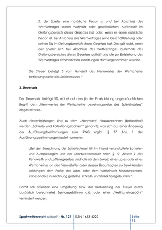 2. der Spieler eine natürliche Person ist und bei Abschluss des
                Wettvertrages seinen Wohnsitz oder gewöhnlichen Aufenthalt im
                Geltungsbereich dieses Gesetzes hat oder, wenn er keine natürliche
                Person ist, bei Abschluss des Wettvertrages seine Geschäftsleitung oder
                seinen Sitz im Geltungsbereich dieses Gesetzes hat. Dies gilt nicht, wenn
                der Spieler sich bei Abschluss des Wettvertrages außerhalb des
                Geltungsbereiches dieses Gesetzes aufhält und die zur Entstehung des
                Wettvertrages erforderlichen Handlungen dort vorgenommen werden.


      Die Steuer beträgt 5 vom Hundert des Nennwertes der Wettscheine
      beziehungsweise des Spieleinsatzes.“


2. Steuersatz


Der Steuersatz beträgt 5%, wobei auf den (in der Praxis bislang ungebräuchlichen
Begriff des) „Nennwertes der Wettscheine beziehungsweise des Spieleinsatzes“
abgestellt wird.


Auch Nebenleistungen sind zu dem „Nennwert“ hinzuzurechnen (beispielhaft
werden „Schreib- und Kollektionsgebühren“ genannt), was sich aus einer Änderung
der   Ausführungsbestimmungen          zum    RWG     ergibt.   §   37   Abs.    1   der
Ausführungsbestimmungen lautet nunmehr:


      „Bei der Berechnung der Lotteriesteuer für im Inland veranstaltete Lotterien
      und Ausspielungen und der Sportwettensteuer nach § 17 Absatz 2 des
      Rennwett- und Lotteriegesetzes sind alle für den Erwerb eines Loses oder eines
      Wettscheines an den Veranstalter oder dessen Beauftragten zu bewirkenden
      Leistungen dem Preise des Loses oder dem Wetteinsatz hinzuzurechnen,
      insbesondere in Rechnung gestellte Schreib- und Kollektionsgebühren.“


Damit soll offenbar eine Umgehung bzw. der Reduzierung der Steuer durch
(zusätzlich berechnete) Servicegebühren o.ä. oder einer „Wettscheingebühr“
verhindert werden.




Sportwettenrecht aktuell - Nr. 127       ISSN 1613-4222                          Seite
                                                                                 13
 