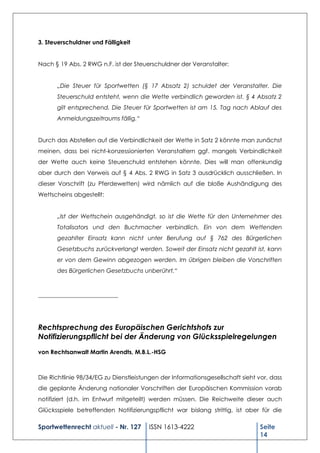 3. Steuerschuldner und Fälligkeit


Nach § 19 Abs. 2 RWG n.F. ist der Steuerschuldner der Veranstalter:


      „Die Steuer für Sportwetten (§ 17 Absatz 2) schuldet der Veranstalter. Die
      Steuerschuld entsteht, wenn die Wette verbindlich geworden ist. § 4 Absatz 2
      gilt entsprechend. Die Steuer für Sportwetten ist am 15. Tag nach Ablauf des
      Anmeldungszeitraums fällig.“


Durch das Abstellen auf die Verbindlichkeit der Wette in Satz 2 könnte man zunächst
meinen, dass bei nicht-konzessionierten Veranstaltern ggf. mangels Verbindlichkeit
der Wette auch keine Steuerschuld entstehen könnte. Dies will man offenkundig
aber durch den Verweis auf § 4 Abs. 2 RWG in Satz 3 ausdrücklich ausschließen. In
dieser Vorschrift (zu Pferdewetten) wird nämlich auf die bloße Aushändigung des
Wettscheins abgestellt:


      „Ist der Wettschein ausgehändigt, so ist die Wette für den Unternehmer des
      Totalisators und den Buchmacher verbindlich. Ein von dem Wettenden
      gezahlter Einsatz kann nicht unter Berufung auf § 762 des Bürgerlichen
      Gesetzbuchs zurückverlangt werden. Soweit der Einsatz nicht gezahlt ist, kann
      er von dem Gewinn abgezogen werden. Im übrigen bleiben die Vorschriften
      des Bürgerlichen Gesetzbuchs unberührt.“



___________________________




Rechtsprechung des Europäischen Gerichtshofs zur
Notifizierungspflicht bei der Änderung von Glücksspielregelungen
von Rechtsanwalt Martin Arendts, M.B.L.-HSG



Die Richtlinie 98/34/EG zu Dienstleistungen der Informationsgesellschaft sieht vor, dass
die geplante Änderung nationaler Vorschriften der Europäischen Kommission vorab
notifiziert (d.h. im Entwurf mitgeteilt) werden müssen. Die Reichweite dieser auch
Glücksspiele betreffenden Notifizierungspflicht war bislang strittig, ist aber für die

Sportwettenrecht aktuell - Nr. 127      ISSN 1613-4222                          Seite
                                                                                14
 