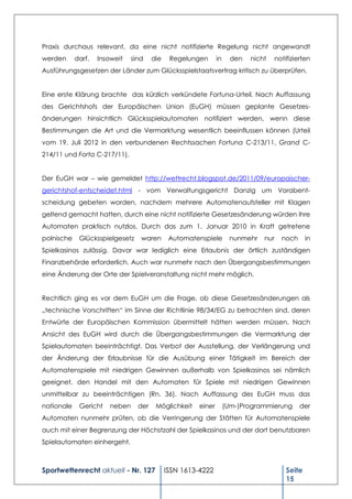 Praxis durchaus relevant, da eine nicht notifizierte Regelung nicht angewandt
werden      darf.   Insoweit   sind    die    Regelungen      in     den   nicht   notifizierten
Ausführungsgesetzen der Länder zum Glücksspielstaatsvertrag kritisch zu überprüfen.


Eine erste Klärung brachte das kürzlich verkündete Fortuna-Urteil. Nach Auffassung
des Gerichtshofs der Europäischen Union (EuGH) müssen geplante Gesetzes-
änderungen hinsichtlich Glücksspielautomaten notifiziert werden, wenn diese
Bestimmungen die Art und die Vermarktung wesentlich beeinflussen können (Urteil
vom 19. Juli 2012 in den verbundenen Rechtssachen Fortuna C-213/11, Grand C-
214/11 und Forta C-217/11).


Der EuGH war – wie gemeldet http://wettrecht.blogspot.de/2011/09/europaischer-
gerichtshof-entscheidet.html - vom Verwaltungsgericht Danzig um Vorabent-
scheidung gebeten worden, nachdem mehrere Automatenaufsteller mit Klagen
geltend gemacht hatten, durch eine nicht notifizierte Gesetzesänderung würden ihre
Automaten praktisch nutzlos. Durch das zum 1. Januar 2010 in Kraft getretene
polnische    Glücksspielgesetz    waren       Automatenspiele       nunmehr    nur   noch      in
Spielkasinos zulässig. Davor war lediglich eine Erlaubnis der örtlich zuständigen
Finanzbehörde erforderlich. Auch war nunmehr nach den Übergangsbestimmungen
eine Änderung der Orte der Spielveranstaltung nicht mehr möglich.


Rechtlich ging es vor dem EuGH um die Frage, ob diese Gesetzesänderungen als
„technische Vorschriften“ im Sinne der Richtlinie 98/34/EG zu betrachten sind, deren
Entwürfe der Europäischen Kommission übermittelt hätten werden müssen. Nach
Ansicht des EuGH wird durch die Übergangsbestimmungen die Vermarktung der
Spielautomaten beeinträchtigt. Das Verbot der Ausstellung, der Verlängerung und
der Änderung der Erlaubnisse für die Ausübung einer Tätigkeit im Bereich der
Automatenspiele mit niedrigen Gewinnen außerhalb von Spielkasinos sei nämlich
geeignet, den Handel mit den Automaten für Spiele mit niedrigen Gewinnen
unmittelbar zu beeinträchtigen (Rn. 36). Nach Auffassung des EuGH muss das
nationale    Gericht   neben     der    Möglichkeit   einer        (Um-)Programmierung      der
Automaten nunmehr prüfen, ob die Verringerung der Stätten für Automatenspiele
auch mit einer Begrenzung der Höchstzahl der Spielkasinos und der dort benutzbaren
Spielautomaten einhergeht.



Sportwettenrecht aktuell - Nr. 127           ISSN 1613-4222                            Seite
                                                                                       15
 