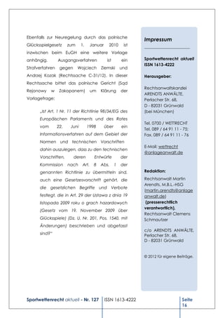 Ebenfalls zur Neuregelung durch das polnische
                                                                  Impressum
Glücksspielgesetz      zum     1.      Januar     2010      ist   ______________________
inzwischen beim EuGH eine weitere Vorlage
anhängig.        Ausgangsverfahren               ist       ein    Sportwettenrecht aktuell
                                                                  ISSN 1613-4222
Strafverfahren    gegen      Wojciech       Ziemski        und
Andrzej Kozak (Rechtssache C-31/12). In dieser                    Herausgeber:
Rechtssache bittet das polnische Gericht (Sąd
                                                                  Rechtsanwaltskanzlei
Rejonowy    w     Zakopanem)           um   Klärung        der
                                                                  ARENDTS ANWÄLTE,
Vorlagefrage:                                                     Perlacher Str. 68,
                                                                  D - 82031 Grünwald
      „Ist Art. 1 Nr. 11 der Richtlinie 98/34/EG des              (bei München)
      Europäischen Parlaments und des Rates
                                                                  Tel. 0700 / WETTRECHT
      vom        22.    Juni        1998        über       ein
                                                                  Tel. 089 / 64 91 11 - 75;
      Informationsverfahren auf dem Gebiet der                    Fax. 089 / 64 91 11 - 76
      Normen und technischen Vorschriften
                                                                  E-Mail: wettrecht
      dahin auszulegen, dass zu den technischen
                                                                  @anlageanwalt.de
      Vorschriften,       deren          Entwürfe          der
      Kommission       nach     Art.    8   Abs.       1   der
      genannten Richtlinie zu übermitteln sind,                   Redaktion:

      auch eine Gesetzesvorschrift gehört, die                    Rechtsanwalt Martin
                                                                  Arendts, M.B.L.-HSG
      die gesetzlichen Begriffe und Verbote
                                                                  (martin.arendts@anlage
      festlegt, die in Art. 29 der Ustawa z dnia 19               anwalt.de)
      listopada 2009 roku o grach hazardowych                      (presserechtlich
                                                                  verantwortlich),
      (Gesetz vom 19. November 2009 über
                                                                  Rechtsanwalt Clemens
      Glücksspiele) (Dz. U. Nr. 201, Pos. 1540, mit               Schmautzer
      Änderungen) beschrieben und abgefasst
                                                                  c/o ARENDTS ANWÄLTE,
      sind?“                                                      Perlacher Str. 68,
                                                                  D - 82031 Grünwald


                                                                  © 2012 für eigene Beiträge.




Sportwettenrecht aktuell - Nr. 127              ISSN 1613-4222                         Seite
                                                                                       16
 