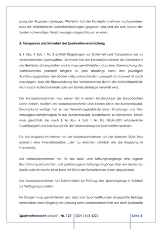 gung der Abgaben darlegen. Weiterhin hat der Konzessionsnehmer nachzuweisen,
dass die erforderlichen Sicherheitsleistungen gegeben sind und die zum Schutz der
Spieler notwendigen Versicherungen abgeschlossen wurden.


3. Transparenz und Sicherheit der Sportwettenveranstaltung


§ 4 Abs. 4 Satz 1 Nr. 3 enthält Regelungen zur Sicherheit und Transparenz der zu
veranstaltenden Sportwetten. Demnach hat der Konzessionsnehmer die Transparenz
des Betriebes sicherzustellen und er muss gewährleisten, dass eine Überwachung des
Vertriebsnetzes   jederzeit   möglich   ist   (das   allerdings   nach   den   jeweiligen
Ausführungsgesetzen der Länder völlig unterschiedlich geregelt ist). Insoweit ist auch
darzulegen, dass die Überwachung des Vertriebsnetzes durch die Aufsichtsbehörde
nicht durch Außenstehende oder am Betrieb Beteiligte vereitelt wird.


Der Konzessionsnehmer muss seinen Sitz in einem Mitgliedstaat der Europäischen
Union haben. Insofern der Konzessionsnehmer über keinen Sitz in der Bundesrepublik
Deutschland verfügt, hat er der Verwaltungsbehörde einen Empfangs- und Ver-
tretungsbevollmächtigten in der Bundesrepublik Deutschland zu benennen. Dieser
muss gleichfalls die nach § 4a Abs. 4 Satz 1 Nr. 1b) GlüÄndStV erforderliche
Zuverlässigkeit und Sachkunde für die Veranstaltung der Sportwetten besitzen.


Für das Angebot im Internet hat der Konzessionsnehmer auf der obersten Stufe (top
domain) eine Internetdomäne „.de“ zu errichten (ähnlich wie die Regelung in
Frankreich).


Der Konzessionsnehmer hat für alle Spiel- und Zahlungsvorgänge eine eigene
Buchführung einzurichten und spielbezogene Zahlungsvorgänge über ein deutsches
Konto oder ein Konto einer Bank mit Sitz in der Europäischen Union abzuwickeln.


Der Konzessionsnehmer hat Schnittstellen zur Prüfung aller Spielvorgänge in Echtzeit
zur Verfügung zu stellen.


Im Übrigen muss gewährleistet sein, dass vom Sportwettkunden eingezahlte Beträge
unmittelbar nach Eingang der Zahlung beim Konzessionsnehmer auf dem Spielkonto



Sportwettenrecht aktuell - Nr. 127      ISSN 1613-4222                           Seite 4
 