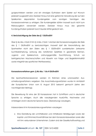 gutgeschrieben werden und ein etwaiges Guthaben dem Spieler auf Wunsch
jederzeit ausgezahlt wird. Darüber hinaus hat eine getrennte Verwaltung der auf den
Spielkonten       deponierten     Kundengelder       vom    sonstigen      Vermögen     des
Konzessionsnehmers zu erfolgen. Die Kundengelder dürfen insoweit auch nicht zum
Risikoausgleich      verwendet      werden.     Darüber    hinaus   muss     das   gesamte
Kundenguthaben jederzeit durch liquide Mittel gedeckt sein.


4. Berücksichtigung der Ziele des § 1 GlüÄndStV


Über § 4a Abs. 4 Satz 2 iVm § 4 Abs. 2 Satz 1 sind bei der Konzessionsvergabe die Ziele
des § 1 GlüÄndStV zu berücksichtigen. Insoweit darf die Veranstaltung der
Sportwetten nicht den Zielen des § 1 GlüÄndStV zuwiderlaufen (wirksame
Suchtbekämpfung, Lenkung des natürlichen Spieltrieb in geordnete Bahnen,
Jugend-        und    Spielerschutz,    ordnungsgemäße       Durchführung,     Schutz    vor
betrügerischen Machenschaften und Abwehr von Folge- und Begleitkriminalität
sowie Integrität des sportlichen Wettbewerbs).




Konzessionsverfahren gem. § 4b Abs. 1 bis 4 GlüÄndStV


Die       Sportwettenkonzessionen      werden   im   Rahmen    eines    unionsweiten    Aus-
schreibungsverfahrens vergeben. Das Ausschreibungsverfahren wurde im Amtsblatt
der Europäischen Union vom 8. August 2012 bekannt gemacht (siehe den
nachfolgenden Beitrag).


Die Bewerbung für eine der 20 Konzessionen hat in Schriftform und in deutscher
Sprache zu erfolgen. Auch alle vorzulegenden Auskünfte, Nachweise und
Unterlagen sind in deutscher Sprache (bzw. Übersetzung) vorzulegen.


Insbesondere ist im Konzessionierungsverfahren vorzulegen:


          Eine Darstellung der unmittelbaren und mittelbaren Beteiligungen sowie der
           kapital- und Stimmrechtsverhältnisse bei dem Konzessionsbewerber sowie aller
           mit ihm verbundenen Unternehmen. Zudem sind der Gesellschaftsvertrag und



Sportwettenrecht aktuell - Nr. 127         ISSN 1613-4222                          Seite 5
 