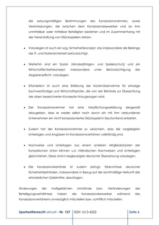die   satzungsmäßigen     Bestimmungen         des    Konzessionsnehmers,       sowie
       Vereinbarungen, die zwischen dem Konzessionsbewerber und an ihm
       unmittelbar oder mittelbar Beteiligten bestehen und im Zusammenhang mit
       der Veranstaltung von Glücksspielen stehen.


      Vorzulegen ist auch ein sog. Sicherheitskonzept, das insbesondere die Belange
       der IT- und Datensicherheit berücksichtigt.


      Weiterhin sind ein Sozial- (Minderjährigen- und Spielerschutz) und ein
       Wirtschaftlichkeitskonzept,   insbesondere        unter      Berücksichtigung     der
       Abgabenpflicht, vorzulegen.


      Erforderlich ist auch eine Erklärung der Kostenübernahme für etwaige
       Sachverständige und Wirtschaftsprüfer, die von der Behörde zur Überprüfung
       der oben bezeichneten Konzepte hinzugezogen wird.


      Der   Konzessionsnehmer       hat     eine    Verpflichtungserklärung      dergestalt
       abzugeben, dass er weder selbst noch durch ein mit ihm verbundenes
       Unternehmen ein nicht konzessioniertes Glücksspiel in Deutschland anbietet.


      Zudem hat der Konzessionsnehmer zu versichern, dass die vorgelegten
       Unterlagen und Angaben im Konzessionsverfahren vollständig sind.


      Nachweise und Unterlagen aus einem anderen Mitgliedsstaaten der
       Europäischen Union können u.U. inländischen Nachweisen und Unterlagen
       gleichstehen. Diese sind in beglaubigter deutscher Übersetzung vorzulegen.


      Die   Konzessionsbehörde      ist     zudem    befugt,      Erkenntnisse   deutscher
       Sicherheitsbehörden, insbesondere in Bezug auf die rechtmäßige Herkunft der
       erforderlichen Geldmittel, abzufragen.


Änderungen      der    maßgeblichen          Umstände       bzw.     Veränderungen       der
Beteiligungsverhältnisse    haben      die     Konzessionsbewerber         während      des
Konzessionsverfahrens unverzüglich mitzuteilen bzw. schriftlich mitzuteilen.



Sportwettenrecht aktuell - Nr. 127         ISSN 1613-4222                           Seite 6
 