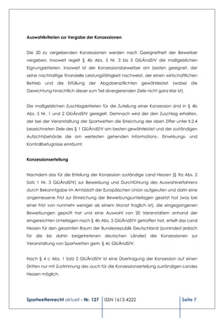 Auswahlkriterien zur Vergabe der Konzessionen


Die 20 zu vergebenden Konzessionen werden nach Geeignetheit der Bewerber
vergeben. Insoweit regelt § 4b Abs. 5 Nr. 3 bis 5 GlüÄndStV die maßgeblichen
Eignungskriterien. Insoweit ist der Konzessionsbewerber am besten geeignet, der
seine nachhaltige finanzielle Leistungsfähigkeit nachweist, der einen wirtschaftlichen
Betrieb     und   die   Erfüllung   der   Abgabenpflichten   gewährleistet   (wobei   die
Gewichtung hinsichtlich dieser zum Teil divergierenden Ziele nicht ganz klar ist).


Die maßgeblichen Zuschlagskriterien für die Zuteilung einer Konzession sind in § 4b
Abs. 5 Nr. 1 und 2 GlüÄndStV geregelt. Demnach wird der den Zuschlag erhalten,
der bei der Veranstaltung der Sportwetten die Erreichung der oben Ziffer unter II.2.4
bezeichneten Ziele des § 1 GlüÄndStV am besten gewährleistet und der zuständigen
Aufsichtsbehörde die am weitesten gehenden Informations-, Einwirkungs- und
Kontrollbefugnisse einräumt.


Konzessionserteilung


Nachdem das für die Erteilung der Konzession zuständige Land Hessen (§ 9a Abs. 2
Satz 1 Nr. 3 GlüÄndStV) zur Bewerbung und Durchführung des Auswahlverfahrens
durch Bekanntgabe im Amtsblatt der Europäischen Union aufgerufen und darin eine
angemessene Frist zur Einreichung der Bewerbungsunterlagen gesetzt hat (was bei
einer Frist von nunmehr weniger als einem Monat fraglich ist), die eingegangenen
Bewerbungen geprüft hat und eine Auswahl von 20 Veranstaltern anhand der
eingereichten Unterlagen nach § 4b Abs. 5 GlüÄndStV getroffen hat, erteilt das Land
Hessen für den gesamten Raum der Bundesrepublik Deutschland (zumindest jedoch
für   die   bis   dahin beigetretenen       deutschen Länder) die     Konzessionen    zur
Veranstaltung von Sportwetten gem. § 4c GlüÄndStV.


Nach § 4 c Abs. 1 Satz 2 GlüÄndStV ist eine Übertragung der Konzession auf einen
Dritten nur mit Zustimmung des auch für die Konzessionserteilung zuständigen Landes
Hessen möglich.




Sportwettenrecht aktuell - Nr. 127         ISSN 1613-4222                       Seite 7
 