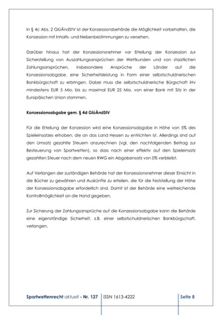 In § 4c Abs. 2 GlüÄndStV ist der Konzessionsbehörde die Möglichkeit vorbehalten, die
Konzession mit Inhalts- und Nebenbestimmungen zu versehen.


Darüber hinaus hat der Konzessionsnehmer vor Erteilung der Konzession zur
Sicherstellung von Auszahlungsansprüchen der Wettkunden und von staatlichen
Zahlungsansprüchen,      insbesondere      Ansprüche     der   Länder     auf    die
Konzessionsabgabe, eine Sicherheitsleistung in Form einer selbstschuldnerischen
Bankbürgschaft zu erbringen. Dabei muss die selbstschuldnerische Bürgschaft iHv
mindestens EUR 5 Mio. bis zu maximal EUR 25 Mio. von einer Bank mit Sitz in der
Europäischen Union stammen.


Konzessionsabgabe gem. § 4d GlüÄndStV


Für die Erteilung der Konzession wird eine Konzessionsabgabe in Höhe von 5% des
Spieleinsatzes erhoben, die an das Land Hessen zu entrichten ist. Allerdings sind auf
den Umsatz gezahlte Steuern anzurechnen (vgl. den nachfolgenden Beitrag zur
Besteuerung von Sportwetten), so dass nach einer effektiv auf den Spieleinsatz
gezahlten Steuer nach dem neuen RWG ein Abgabensatz von 0% verbleibt.


Auf Verlangen der zuständigen Behörde hat der Konzessionsnehmer dieser Einsicht in
die Bücher zu gewähren und Auskünfte zu erteilen, die für die Feststellung der Höhe
der Konzessionsabgabe erforderlich sind. Damit ist der Behörde eine weitreichende
Kontrollmöglichkeit an die Hand gegeben.


Zur Sicherung der Zahlungsansprüche auf die Konzessionsabgabe kann die Behörde
eine eigenständige Sicherheit, z.B. einer selbstschuldnerischen Bankbürgschaft,
verlangen.




Sportwettenrecht aktuell - Nr. 127      ISSN 1613-4222                       Seite 8
 