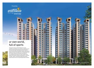 Presenting
ur own world,
full of sports
The Gaursons Group, with the hallmark for trust &
excellence, now brings to you a premium residential project
which promises high living teamed up with the world of
sports.The new high-end residential complex, Sportswood is
located at the heart of the Sports City. The plush apartments
offer classy living and the lush green environment &
surroundings promote sports as a way of healthy living.
Expect all the modern facilities at Sportswood in a selection
of 3 BHK / 3 BHK + Servant Room Apartments primely
located amidst 100 acres of fully developed sports facilities.
All specifications, designs, layouts, images, conditions are only indicative and some of these can be changed at
the discretion of the builder/architect/authority. These are purely conceptual and constitute no legal offerings.
 