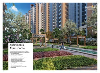 Apartments
Avant-Garde
We all want an easy lifestyle. Sportswood brings just
that touch to your life with state-of-the-art apartments.
• Wi-Fi enabled complex
• Extra floor to floor height (11'-0')
• 8'-0” high doors & windows
• Three-tier 24X7 security with CCTV cameras
and a video phone in each apartment
• Individual R.O. unit in the kitchen
• Extra sink in the kitchen balcony
• Plumbed with CPVC and equivalent pipes,
to avoid corrosion
• High speed elevators in each block
• Drop-off plaza for each building
• Each building designed with a double-height
entrance lobby
All specifications, designs, layouts, images, conditions are only indicative and some of these can be changed at
the discretion of the builder/architect/authority. These are purely conceptual and constitute no legal offerings.
 