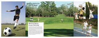 150 Acres Sports City
Sec 79, Noida
As a project of Noida authority, sec 79 has been dedicated to sports with
a land area 150 acres for the development of world class sports facilities.
These facilities will include a golf course, swimming pools, indoor games
arenas, along with football and cricket fields. Gaur Sportswood is primely
located overlooking the large green expanses housing the golf course and
other prime sports fields and arenas.
This implies that your home will be adjacent to a large and permanent green
lung. Whether you want to teach your child how to hold a bat or to represent
your own team in a professional match, both are possible at a few minutes
walk. Even your wife could become an avid golfer and teach you a few things
about the sports. Like most precious things, an opportunity to live in such an
environment like this comes very rarely, and therefore is best
not missed. A Life full of Sports & Fun.
World of Sports
at your Doorstep
All specifications, designs, layouts, images, conditions are only indicative and some of these can be changed at
the discretion of the builder/architect/authority. These are purely conceptual and constitute no legal offerings.
 
