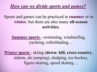 How can we divide sports and games?
Sports and games can be practiced in summer or in
winter, but there are also many all-season
activities.
Summer sports - swimming, windsurfing,
yachting, rollerblading…
Winter sports - skiing (down- hill, cross-country,
slalom, ski jumping), sledging, ice-hockey,
figure-skating, speed skating…
 