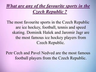 What are any of the favourite sports in the
Czech Republic ?
The most favourite sports in the Czech Republic
are ice hockey, football, tennis and speed
skating. Dominik Hašek and Jaromir Jagr are
the most famous ice hockey players from
Czech Republic.
Petr Cech and Pavel Nedved are the most famous
football players from the Czech Republic.
 