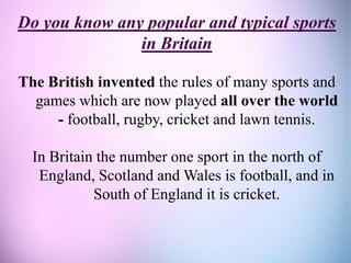 Do you know any popular and typical sports
in Britain
The British invented the rules of many sports and
games which are now played all over the world
- football, rugby, cricket and lawn tennis.
In Britain the number one sport in the north of
England, Scotland and Wales is football, and in
South of England it is cricket.
 