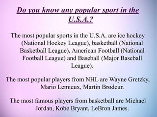 Do you know any popular sport in the
U.S.A.?
The most popular sports in the U.S.A. are ice hockey
(National Hockey League), basketball (National
Basketball League), American Football (National
Football League) and Baseball (Major Baseball
League).
The most popular players from NHL are Wayne Gretzky,
Mario Lemieux, Martin Brodeur.
The most famous players from basketball are Michael
Jordan, Kobe Bryant, LeBron James.
 