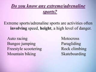 Do you know any extreme/adrenaline
sports?
Extreme sports/adrenaline sports are activities often
involving speed, height, a high level of danger.
Auto racing Motocross
Bungee jumping Paragliding
Freestyle scootering Rock climbing
Mountain biking Skateboarding
 