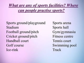 What are any of sports facilities? Where
can people practise sports?
Sports ground/playground Sports arena
Stadium Sports hall
Football ground/pitch Gym/gymnasiu
Cricket ground/pitch Fitness centre
Handball court Tennis court
Golf course Swimming pool
Ice-rink Track
 