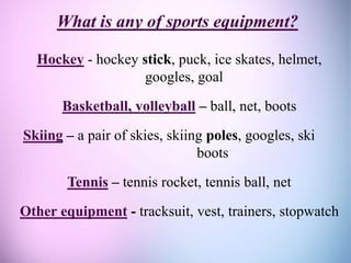 What is any of sports equipment?
Hockey - hockey stick, puck, ice skates, helmet,
googles, goal
Basketball, volleyball – ball, net, boots
Skiing – a pair of skies, skiing poles, googles, ski
boots
Tennis – tennis rocket, tennis ball, net
Other equipment - tracksuit, vest, trainers, stopwatch
 