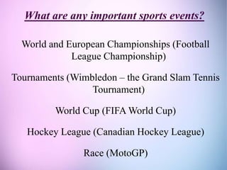 What are any important sports events?
World and European Championships (Football
League Championship)
Tournaments (Wimbledon – the Grand Slam Tennis
Tournament)
World Cup (FIFA World Cup)
Hockey League (Canadian Hockey League)
Race (MotoGP)
 