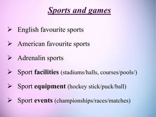 Sports and games
 English favourite sports
 American favourite sports
 Adrenalin sports
 Sport facilities (stadiums/halls, courses/pools/)
 Sport equipment (hockey stick/puck/ball)
 Sport events (championships/races/matches)
 