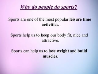 Why do people do sports?
Sports are one of the most popular leisure time
activities.
Sports help us to keep our body fit, nice and
attractive.
Sports can help us to lose weight and build
muscles.
 
