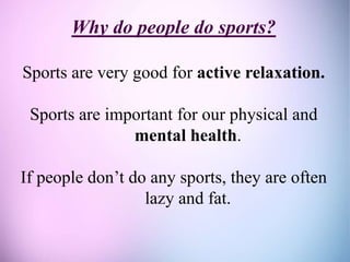 Why do people do sports?
Sports are very good for active relaxation.
Sports are important for our physical and
mental health.
If people don’t do any sports, they are often
lazy and fat.
 