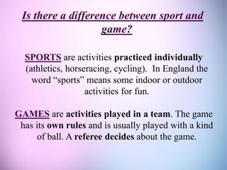 Is there a difference between sport and
game?
SPORTS are activities practiced individually
(athletics, horseracing, cycling). In England the
word “sports” means some indoor or outdoor
activities for fun.
GAMES are activities played in a team. The game
has its own rules and is usually played with a kind
of ball. A referee decides about the game.
 