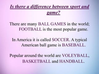 Is there a difference between sport and
game?
There are many BALL GAMES in the world;
FOOTBALL is the most popular game.
In America it is called SOCCER. A typical
American ball game is BASEBALL.
Popular around the world are VOLEYBALL,
BASKETBALL and HANDBALL.
 